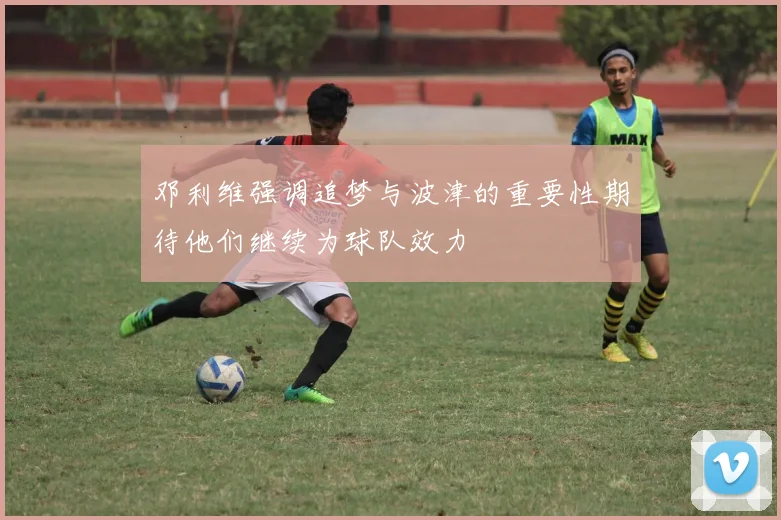邓利维强调追梦与波津的重要性期待他们继续为球队效力