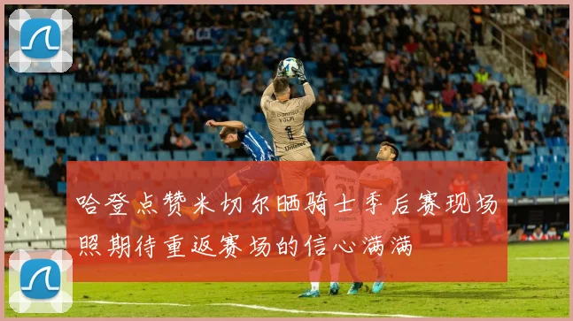 哈登点赞米切尔晒骑士季后赛现场照期待重返赛场的信心满满