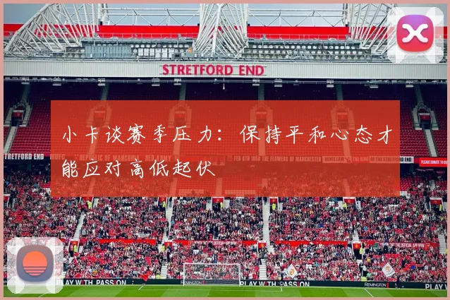 小卡谈赛季压力：保持平和心态才能应对高低起伏