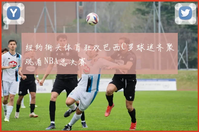 纽约街头体育狂欢巴西C罗球迷齐聚观看NBA总决赛