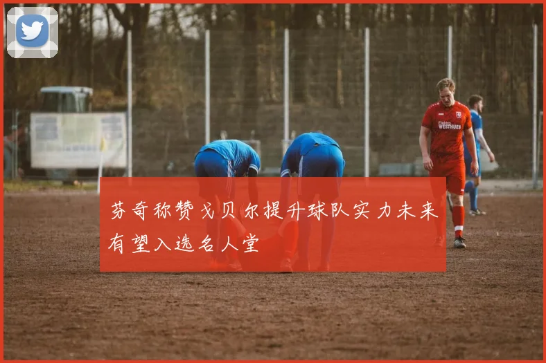 芬奇称赞戈贝尔提升球队实力未来有望入选名人堂
