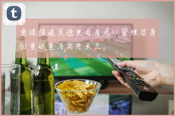 意媒报道莫德里奇考虑以管理层身份重返皇马离开米兰