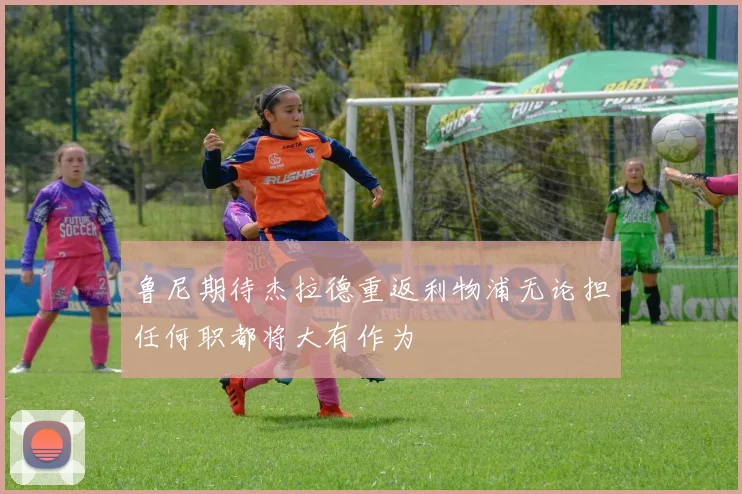 鲁尼期待杰拉德重返利物浦无论担任何职都将大有作为