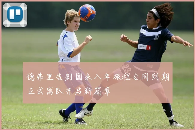 德弗里告别国米八年旅程合同到期正式离队开启新篇章