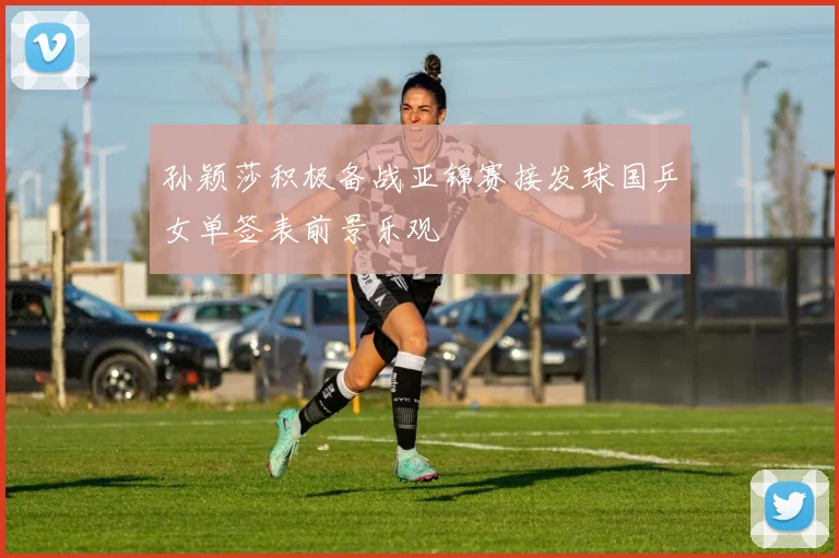 孙颖莎积极备战亚锦赛接发球国乒女单签表前景乐观