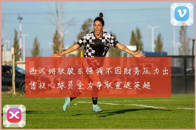 西汉姆联股东强调不因财务压力出售核心球员全力争取重返英超