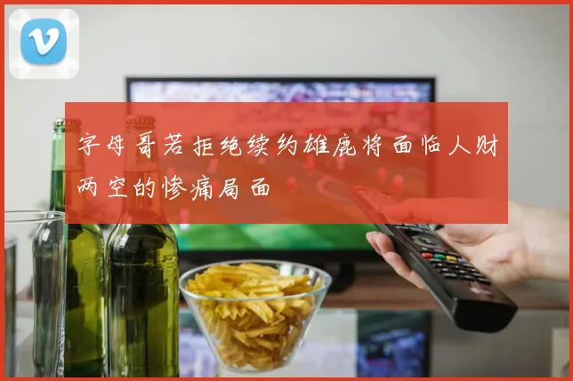 字母哥若拒绝续约雄鹿将面临人财两空的惨痛局面