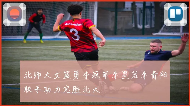 北师大女篮勇夺冠军李星若李青阳联手助力完胜北大