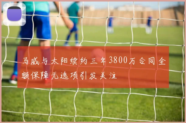 马威与太阳续约三年3800万合同全额保障无选项引发关注