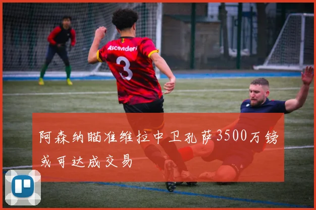 阿森纳瞄准维拉中卫孔萨3500万镑或可达成交易