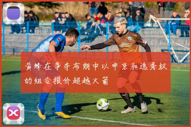 黄蜂在争夺布朗中以申京和选秀权的组合报价超越火箭
