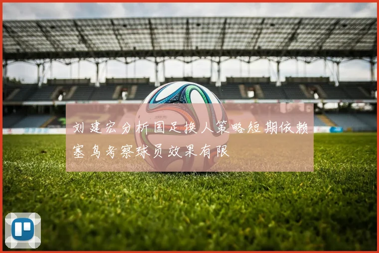 刘建宏分析国足换人策略短期依赖塞鸟考察球员效果有限
