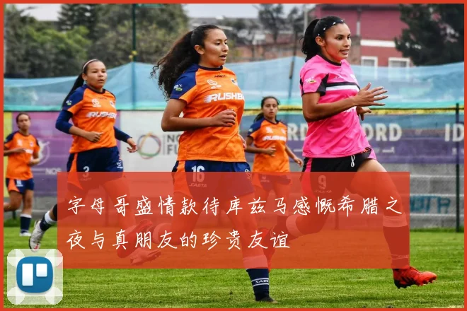 字母哥盛情款待库兹马感慨希腊之夜与真朋友的珍贵友谊