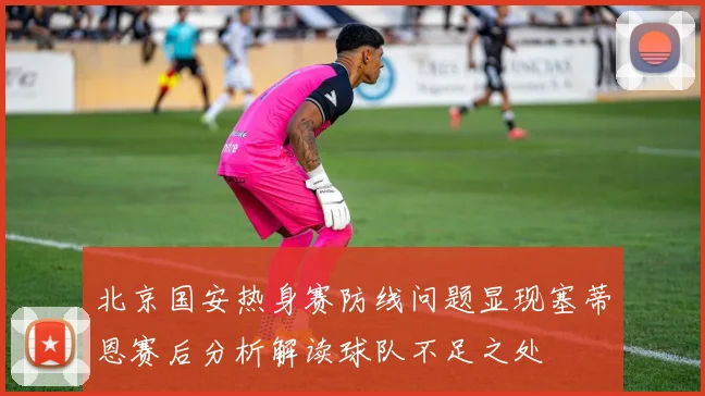 北京国安热身赛防线问题显现塞蒂恩赛后分析解读球队不足之处