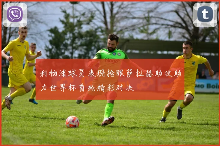 利物浦球员表现抢眼萨拉赫助攻助力世界杯首轮精彩对决
