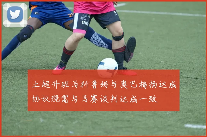 土超升班马科鲁姆与奥巴梅扬达成协议现需与马赛谈判达成一致